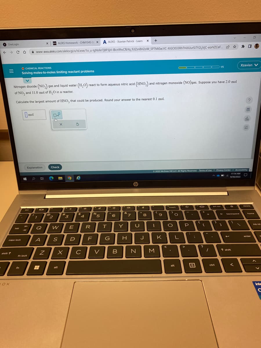 OneLogin
← CO
=
shift 1
tab
caps lock
OK
-
O CHEMICAL REACTIONS
Solving moles-to-moles limiting reactant problems
T
fn
V
Nitrogen dioxide (NO₂) gas and liquid water (H₂O) react to form aqueous nitric acid (HNO3) and nitrogen monoxide (NO)gas. Suppose you have 2.0 mol
of NO, and 11.0 mol of H₂O in a reactor.
Calculate the largest amount of HNO, that could be produced. Round your answer to the nearest 0.1 mol.
➜
mol
esc
fn lock
Explanation
X DEL ALEKS Homework- CHM1045 GEX A ALEKS-Xzavian Patrick - Learn
www-awa.aleks.com/alekscgi/x/lsl.exe/1o_u-IgNslkr7j8P3jH-IBcn9hvCfbYq_fi3Zsn8H20W_5PTMI0acVC-XIGO033RhTHIXiJurSI7Y2LjVjC-eorVZCF... ✰ ✰
*
O B
"JOI
'1
Q
A
Z
@
Check
2
x
W
S
alt
#
X
a e
3
E
$
D
$
4
с
R
F
%6
5
V
T
G
6
Y
do
&
*7
H
U
X +
B N
8
J
C
(
I
M
9
Ⓒ2022 McGraw Hilll LLC. All Rights Reserved. Terms of Use | Privacy Center | Accessibility
11:14 AM
9/30/2022
K
<
insert
>
O
O
L
alt
P
>
-
:
B
{
+
C
?
=
prt sor
1/5
}
ctrl
1
(5
V
backspace
V
↑ shift
<
Xzavian V
圖
?
do
&
delete
home
enter
pa up
E
F
inte
C