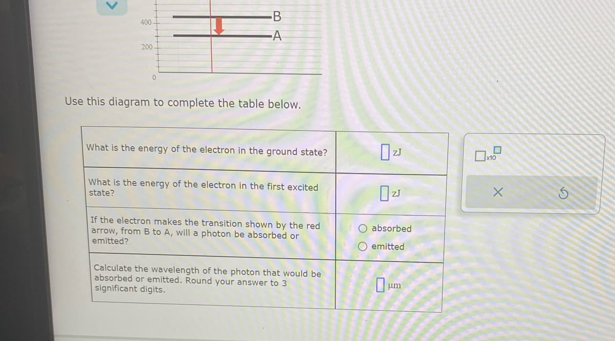 400-
200
0
BA
Use this diagram to complete the table below.
What is the energy of the electron in the ground state?
What is the energy of the electron in the first excited
state?
If the electron makes the transition shown by the red
arrow, from B to A, will a photon be absorbed or
emitted?
Calculate the wavelength of the photon that would be
absorbed or emitted. Round your answer to 3
significant digits.
0 ZJ
absorbed
O emitted
0
um
x10
X