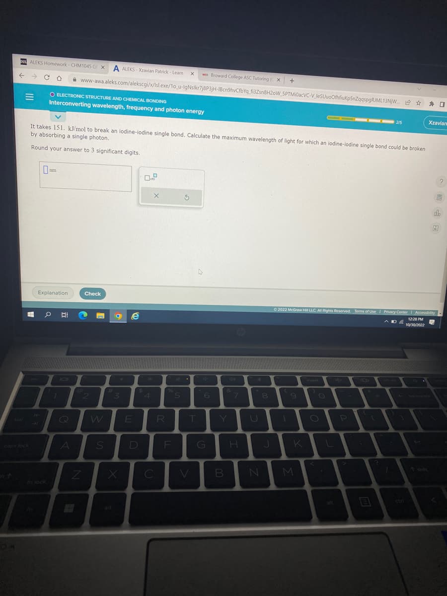 DI ALEKS Homework- CHM1045 GE X A ALEKS-Xzavian Patrick - Learn X
← → CO
EH
caps lock
0
14
O ELECTRONIC STRUCTURE AND CHEMICAL BONDING
Interconverting wavelength, frequency and photon energy
It takes 151. kJ/mol to break an iodine-iodine single bond. Calculate the maximum wavelength of light for which an iodine-iodine single bond could be broken
by absorbing a single photon.
Round your answer to 3 significant digits.
nm
Explanation
0 BI
7
Q
www-awa.aleks.com/alekscgi/x/Isl.exe/1o_u-IgNsikr7j8P3jH-1Bcn9hvCfbYq_fi3Zsn8H20W_SPTMiOacVC-V_JeSUuoOfhfiuKp5nZqqspgRJML13NJW... ☆
* 0
A
@
Z
Check
2
W
S
#
3
e
E
$
D
4
X
C
R
%
F
5
wco Broward College ASC Tutoring (CX
S
T
V
4
G
B
&
7
H
N
8
+
J
9
K
M
Ⓒ2022 McGraw Hill LLC. All Rights Reserved. Terms of Use | Privacy Center | Accessibility
12:28 PM
AD10/30/2022
P
- 2/5
7.
E
Xzavian
do
2
?