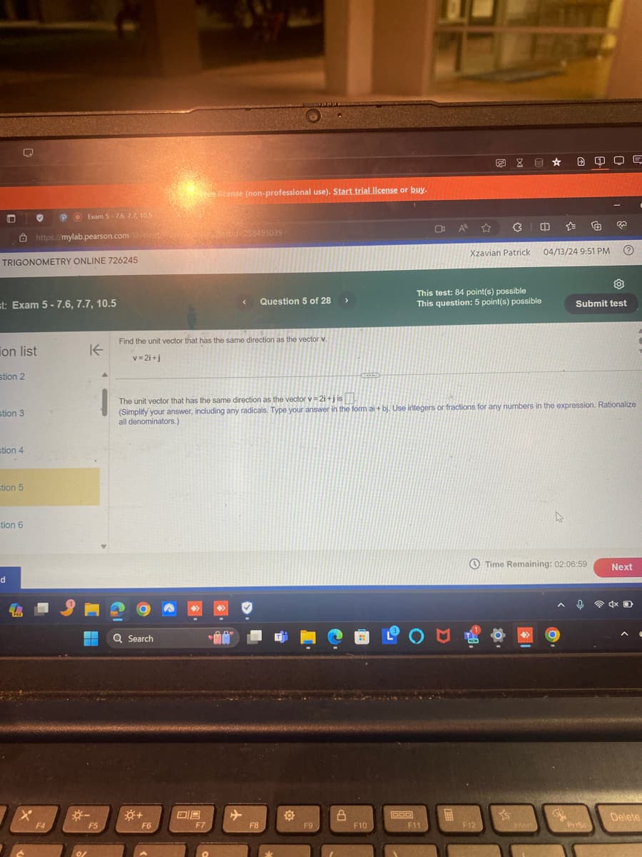 Exam 5-7.6, 7.7, 10.5
https://mylab.pearson.com/Student
TRIGONOMETRY ONLINE 726245
Free license (non-professional use). Start trial license or buy.
Stf258495039
st: Exam 5-7.6, 7.7, 10.5
Xzavian Patrick
04/13/24 9:51 PM
<
Question 5 of 28
>
This test: 84 point(s) possible
This question: 5 point(s) possible
Submit test
on list
K
Find the unit vector that has the same direction as the vector v.
v=2i+j
stion 2
stion 3
stion 4
tion 5
tion 6
d
x
F4
*-
01
The unit vector that has the same direction as the vector v=2i+j is
(Simplify your answer, including any radicals. Type your answer in the form ai + bj. Use integers or fractions for any numbers in the expression. Rationalize
all denominators.)
Q Search
.00*
미트
F5
F6
F7
F8
F9
B
Time Remaining: 02:06:59
Next
DOD
Delete
F10
F11
F12
Insert
Prisc