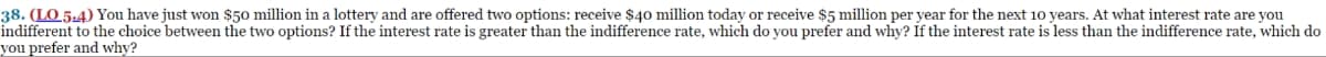 38. (LO.5.4) You have just won $50 million in a lottery and are offered two options: receive $40 million today or receive $5 million per year for the next 10 years. At what interest rate are you
indifferent to the choice between the two options? If the interest rate is greater than the indifference rate, which do you prefer and why? If the interest rate is less than the indifference rate, which do
you prefer and why?