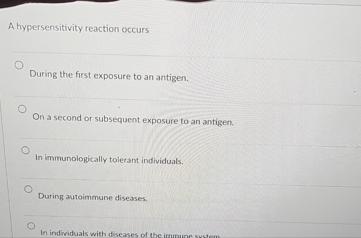 A hypersensitivity reaction occurs
During the first exposure to an antigen.
On a second or subsequent exposure to an antigen.
In immunologically tolerant individuals.
During autoimmune diseases.
In individuals with diseases of the immune system.