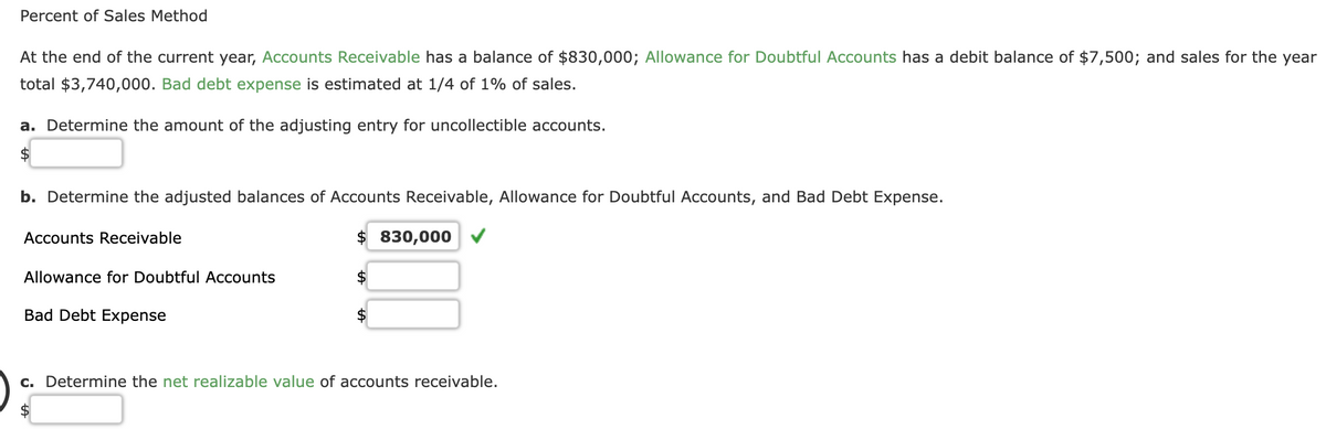 Percent of Sales Method
At the end of the current year, Accounts Receivable has a balance of $830,000; Allowance for Doubtful Accounts has a debit balance of $7,500; and sales for the year
total $3,740,000. Bad debt expense is estimated at 1/4 of 1% of sales.
a. Determine the amount of the adjusting entry for uncollectible accounts.
b. Determine the adjusted balances of Accounts Receivable, Allowance for Doubtful Accounts, and Bad Debt Expense.
Accounts Receivable
Allowance for Doubtful Accounts
Bad Debt Expense
830,000
c. Determine the net realizable value of accounts receivable.