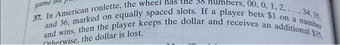 game
mbers, 00, 0, 1, 2...., 34, 35,
37. In American roulette, the wheel has the 38
and 36, marked on equally spaced slots. If a player bets $1 on a number
and wins, then the player keeps the dollar and receives an additional $35.
Otherwise, the dollar is lost.