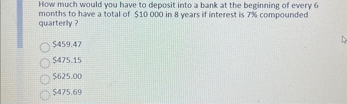 How much would you have to deposit into a bank at the beginning of every 6
months to have a total of $10 000 in 8 years if interest is 7% compounded
quarterly?
$459.47
$475.15
$625.00
$475.69