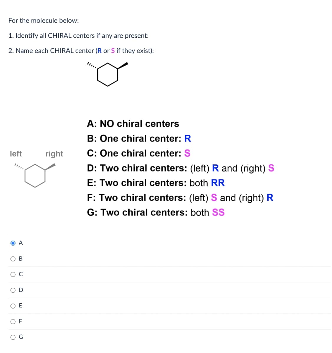 For the molecule below:
1. Identify all CHIRAL centers if any are present:
2. Name each CHIRAL center (R or S if they exist):
left
O A
O
O
B
E
OF
right
A: NO chiral centers
B: One chiral center: R
C: One chiral center: S
D: Two chiral centers: (left) R and (right) S
E: Two chiral centers: both RR
F: Two chiral centers: (left) Sand (right) R
G: Two chiral centers: both SS