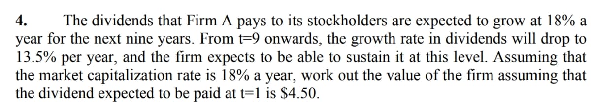 4. The dividends that Firm A pays to its stockholders are expected to grow at 18% a
year for the next nine years. From t=9 onwards, the growth rate in dividends will drop to
13.5% per year, and the firm expects to be able to sustain it at this level. Assuming that
the market capitalization rate is 18% a year, work out the value of the firm assuming that
the dividend expected to be paid at t=1 is $4.50.