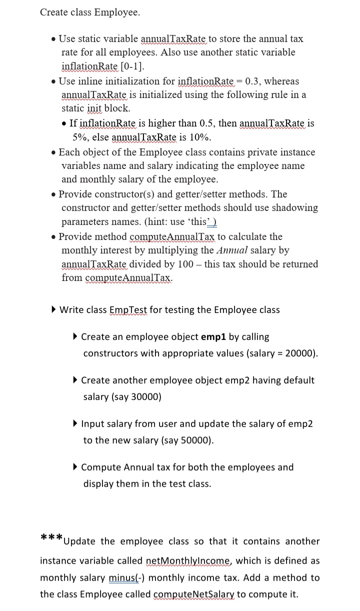 Create class Employee.
• Use static variable annualTaxRate to store the annual tax
rate for all employees. Also use another static variable
inflationRate [0-1].
• Use inline initialization for inflationRate = 0.3, whereas
annualTaxRate is initialized using the following rule in a
static init block.
• If inflationRate is higher than 0.5, then annualTaxRate is
5%, else annualTaxRate is 10%.
• Each object of the Employee class contains private instance
variables name and salary indicating the employee name
and monthly salary of the employee.
• Provide constructor(s) and getter/setter methods. The
constructor and getter/setter methods should use shadowing
parameters names. (hint: use 'this')
• Provide method computeAnnualTax to calculate the
monthly interest by multiplying the Annual salary by
annualTaxRate divided by 100 – this tax should be returned
from computeAnnualTax.
• Write class EmpTest for testing the Employee class
• Create an employee object emp1 by calling
constructors with appropriate values (salary = 20000).
• Create another employee object emp2 having default
salary (say 30000)
• Input salary from user and update the salary of emp2
to the new salary (say 50000).
• Compute Annual tax for both the employees and
display them in the test class.
***Update the employee class so that it contains another
instance variable called netMonthlylncome, which is defined as
monthly salary minus(-) monthly income tax. Add a method to
the class Employee called computeNetSalary to compute it.
