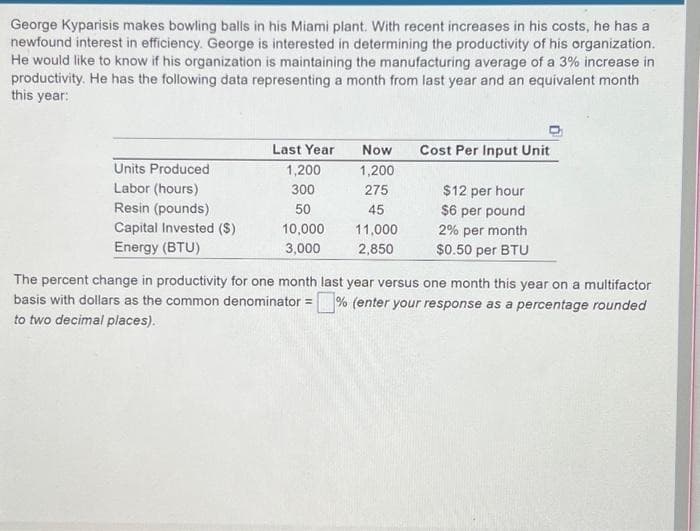 George Kyparisis makes bowling balls in his Miami plant. With recent increases in his costs, he has a
newfound interest in efficiency. George is interested in determining the productivity of his organization.
He would like to know if his organization is maintaining the manufacturing average of a 3% increase in
productivity. He has the following data representing a month from last year and an equivalent month
this year:
Units Produced
Labor (hours)
Resin (pounds)
Capital Invested ($)
Energy (BTU)
Last Year
1,200
300
50
10,000
3,000
Now
1,200
275
45
11,000
2,850
Cost Per Input Unit
$12 per hour
$6 per pound
2% per month
$0.50 per BTU
The percent change in productivity for one month last year versus one month this year on a multifactor
basis with dollars as the common denominator = % (enter your response as a percentage rounded
to two decimal places).
