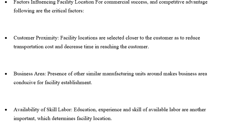 Factors Influencing Facility Location For commercial success, and competitive advantage
following are the critical factors:
Customer Proximity: Facility locations are selected closer to the customer as to reduce
transportation cost and decrease time in reaching the customer.
Business Area: Presence of other similar manufacturing units around makes business area
conducive for facility establishment.
Availability of Skill Labor: Education, experience and skill of available labor are another
important, which determines facility location.

