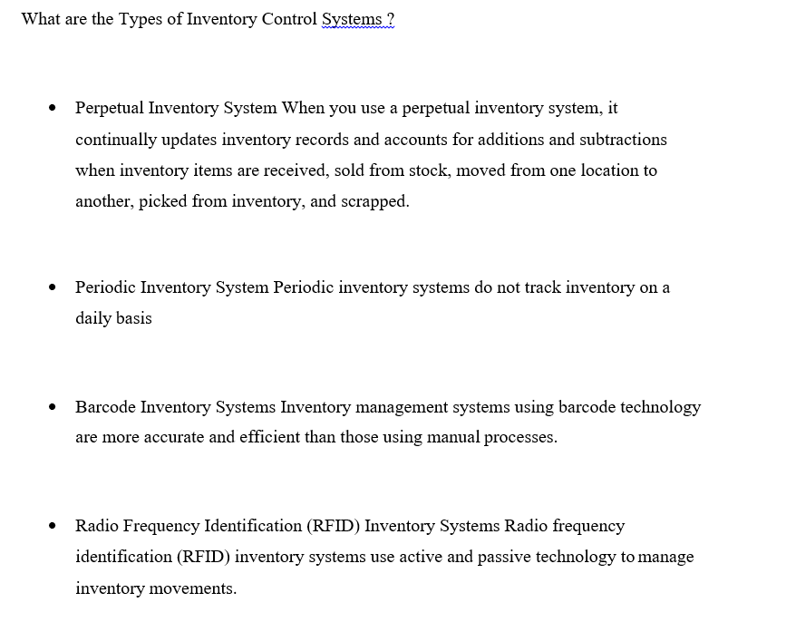 What are the Types of Inventory Control Systems ?
Perpetual Inventory System When you use a perpetual inventory system, it
continually updates inventory records and accounts for additions and subtractions
when inventory items are received, sold from stock, moved from one location to
another, picked from inventory, and scrapped.
• Periodic Inventory System Periodic inventory systems do not track inventory on a
daily basis
Barcode Inventory Systems Inventory management systems using barcode technology
are more accurate and efficient than those using manual processes.
Radio Frequency Identification (RFID) Inventory Systems Radio frequency
identification (RFID) inventory systems use active and passive technology to manage
inventory movements.
