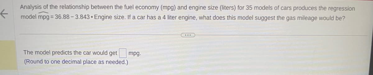 ←
Analysis of the relationship between the fuel economy (mpg) and engine size (liters) for 35 models of cars produces the regression
model mpg=36.88-3.843 Engine size. If a car has a 4 liter engine, what does this model suggest the gas mileage would be?
The model predicts the car would get
(Round to one decimal place as needed.)
mpg.
...