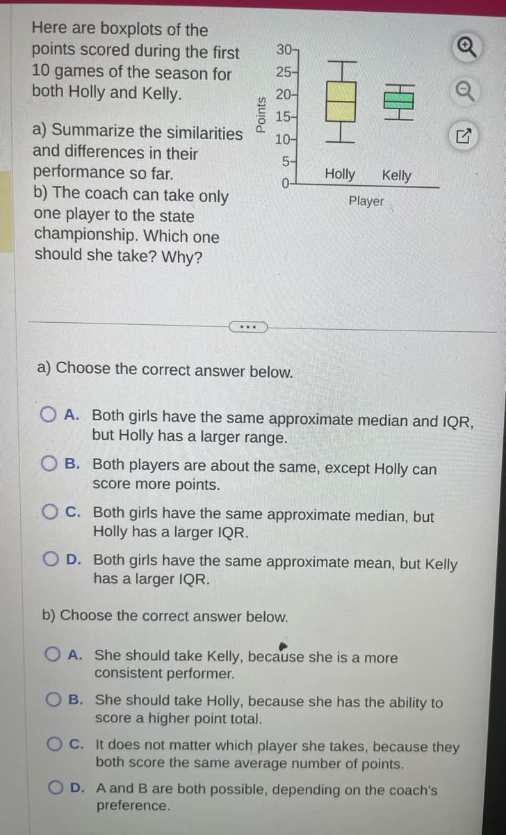 Here are boxplots of the
points scored during the first
10 games of the season for
both Holly and Kelly.
a) Summarize the similarities
and differences in their
performance so far.
b) The coach can take only
one player to the state
championship. Which one
should she take? Why?
Points
30-
25-
20-
15-
10-
5-
0-
a) Choose the correct answer below.
HIH
Holly Kelly
Player
OA. Both girls have the same approximate median and IQR,
but Holly has a larger range.
OB. Both players are about the same, except Holly can
score more points.
OC. Both girls have the same approximate median, but
Holly has a larger IQR.
O D. Both girls have the same approximate mean, but Kelly
has a larger IQR.
b) Choose the correct answer below.
A. She should take Kelly, because she is a more
consistent performer.
OB. She should take Holly, because she has the ability to
score a higher point total.
OC. It does not matter which player she takes, because they
both score the same average number of points.
OD. A and B are both possible, depending on the coach's
preference.