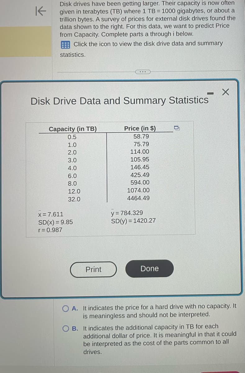 K
Disk drives have been getting larger. Their capacity is now often
given in terabytes (TB) where 1 TB = 1000 gigabytes, or about a
trillion bytes. A survey of prices for external disk drives found the
data shown to the right. For this data, we want to predict Price
from Capacity. Complete parts a through i below.
Click the icon to view the disk drive data and summary
statistics.
Disk Drive Data and Summary Statistics
Capacity (in TB)
0.5
1.0
2.0
3.0
4.0
6.0
8.0
12.0
32.0
x = 7.611
SD(x) = 9.85
r = 0.987
---
Print
Price (in $)
58.79
75.79
114.00
105.95
146.45
425.49
594.00
1074.00
4464.49
y = 784.329
SD(y) = 1420.27
Done
X
A. It indicates the price for a hard drive with no capacity. It
is meaningless and should not be interpreted.
B. It indicates the additional capacity in TB for each
additional dollar of price. It is meaningful in that it could
be interpreted as the cost of the parts common to all
drives.