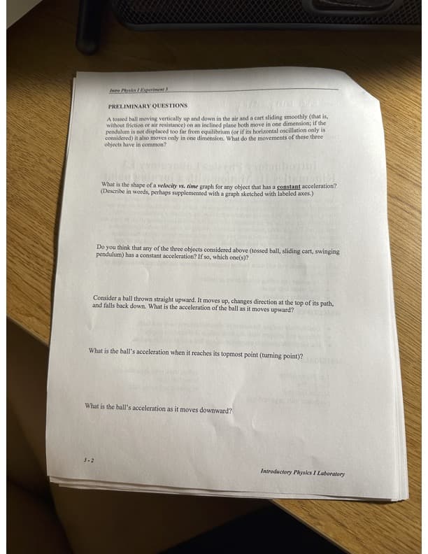 Intre Physics / Experiment
PRELIMINARY QUESTIONS
A tossed ball moving vertically up and down in the air and a cart sliding smoothly (that is,
without friction or air resistance) on an inclined plane both move in one dimension; if the
pendulum is not displaced too far from equilibrium (or if its horizontal oscillation only is
considered) it also moves only in one dimension. What do the movements of these three
objects have in common?
likmenich
What is the shape of a velocity vs. time graph for any object that has a constant acceleration?
(Describe in words, perhaps supplemented with a graph sketched with labeled axes.)
3-2
Do you think that any of the three objects considered above (tossed ball, sliding cart, swinging
pendulum) has a constant acceleration? If so, which one(s)?
Consider a ball thrown straight upward. It moves up, changes direction at the top of its path,
and falls back down. What is the acceleration of the ball as it moves upward?
What is the ball's acceleration when it reaches its topmost point (turning point)?
What is the ball's acceleration as it moves downward?
Introductory Physics I Laboratory