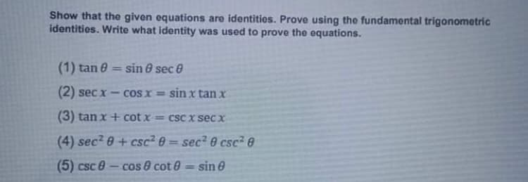 Show that the given equations are identities. Prove using the fundamental trigonometric
identities. Write what identity was used to prove the equations.
(1) tan 0 = sin 8 sec e
%3D
(2) sec x - coS x = sin x tan x
(3) tan x + cot x = csc x secx
(4) sec? 0+ csc? 0 = sec2 0 csc? e
(5) csc 0-cos & cot 0 = sin e
%3D
