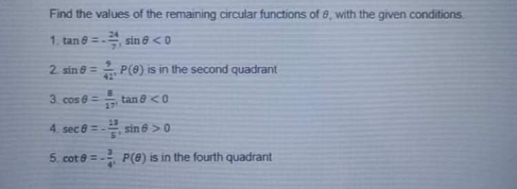 Find the values of the remaining circular functions of 8, with the given conditions.
1. tan 6 =-
sin 6 <0
2. sin 8 =
42
P(8) is in the second quadrant
3. cos e =
tan 8 <0
17
13
4. sec 6 = -
sin 6 >0
5. cot e = -
P(8) is in the fourth quadrant
