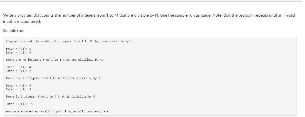 Write a program that counts the number of integers from 1 to M that are divisible by N. Use the sample run as guide. Note, that the program repeats until an invalid
input is encountered.
Sample run:
Program to count the number of integers from 1 to M that are divisible by N.
Enter M (>1): 3
Enter N (>1): 4
There are no integers from 1 to 3 that are divisible by 4.
Enter M (>1): 4
Enter N (>1): 2
There are 2 integers from 1 to 4 that are divisible by 2.
Enter M (>1): 4
Enter N (>1): 3
There is 1 integer from 1 to 4 that is divisible by 3.
Enter M (>1): -5
You have entered an invalid input. Program will now terminate.