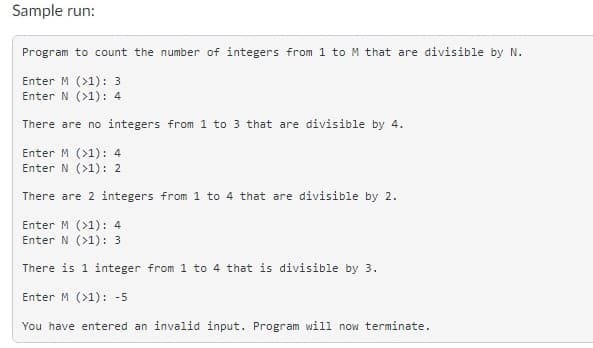 Sample run:
Program to count the number of integers from 1 to M that are divisible by N.
Enter M (>1): 3
Enter N (>1): 4
There are no integers from 1 to 3 that are divisible by 4.
Enter M (>1): 4
Enter N (>1): 2
There are 2 integers from 1 to 4 that are divisible by 2.
Enter M (>1): 4
Enter N (>1): 3
There is 1 integer from 1 to 4 that is divisible by 3.
Enter M (>1): -5
You have entered an invalid input. Program will now terminate.