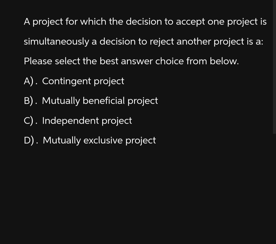 A project for which the decision to accept one project is
simultaneously a decision to reject another project is a:
Please select the best answer choice from below.
A). Contingent project
B). Mutually beneficial project
C). Independent project
D). Mutually exclusive project