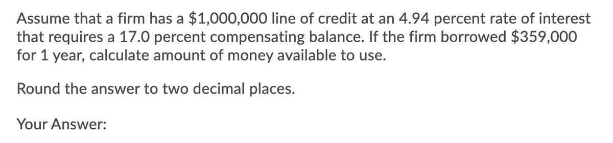 Assume that a firm has a $1,000,000 line of credit at an 4.94 percent rate of interest
that requires a 17.0 percent compensating balance. If the firm borrowed $359,000
for 1 year, calculate amount of money available to use.
Round the answer to two decimal places.
Your Answer: