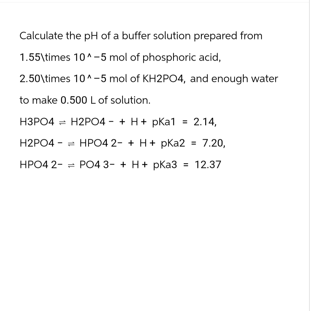 Calculate the pH of a buffer solution prepared from
1.55\times 10^-5 mol of phosphoric acid,
2.50\times 10^-5 mol of KH2PO4, and enough water
to make 0.500 L of solution.
-
H3PO4 H2PO4 + H+ pKa1
H2PO4
= 2.14,
=HPO4 2+ H+ pKa2 = 7.20,
HPO4 2PO4 3- + H+ pKa3 = 12.37