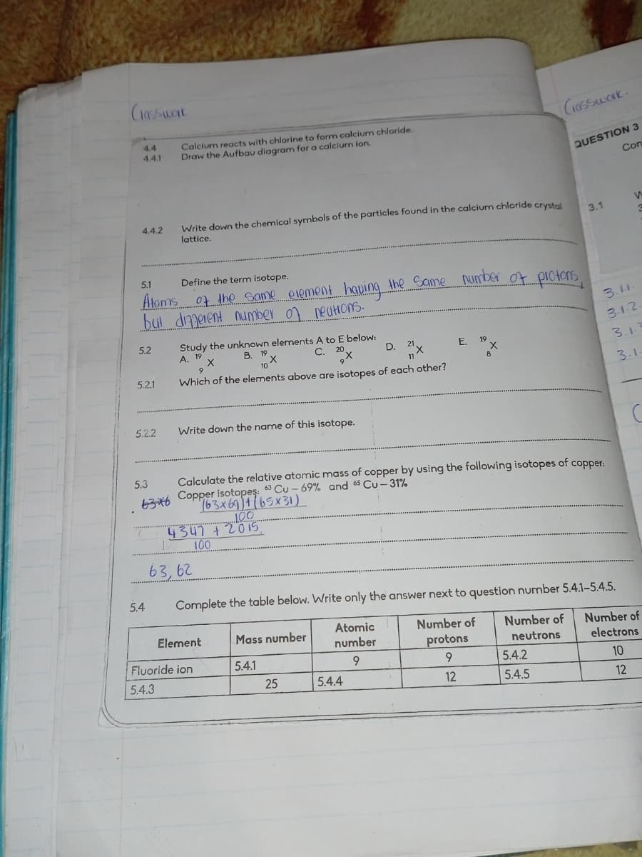 (10/west
4.4
4.4.1
Calcium reacts with chlorine to form calcium chloride.
Draw the Aufbau diagram for a calcium ion.
4.4.2
Write down the chemical symbols of the particles found in the calcium chloride crystal
lattice.
5.1
Define the term isotope.
Atoms of the same element having the same number of protons,
but different number of neutrons.
Study the unknown elements A to E below:
5.2
A. 19
9
5.2.1
B. 19
10
C.
20
D.
21
11
E.
19
Which of the elements above are isotopes of each other?
5.2.2
Write down the name of this isotope.
5.3
Calculate the relative atomic mass of copper by using the following isotopes of copper:
636 Copper isotopes: 63 Cu-69% and 65 Cu-31%
163x69)(65x31)
Classwork.
QUESTION 3
Con
3.1
3.1.1.
3.1.2,
3.1.7
3.1.
100
4347 +2015.
10
100
63,62
5.4
Complete the table below. Write only the answer next to question number 5.4.1-5.4.5.
Atomic
Number of
Number of
Number of
Element
Fluoride ion
5.4.3
Mass number
number
protons
neutrons
electrons
5.4.1
9
9
5.4.2
10
25
5.4.4
12
5.4.5
12