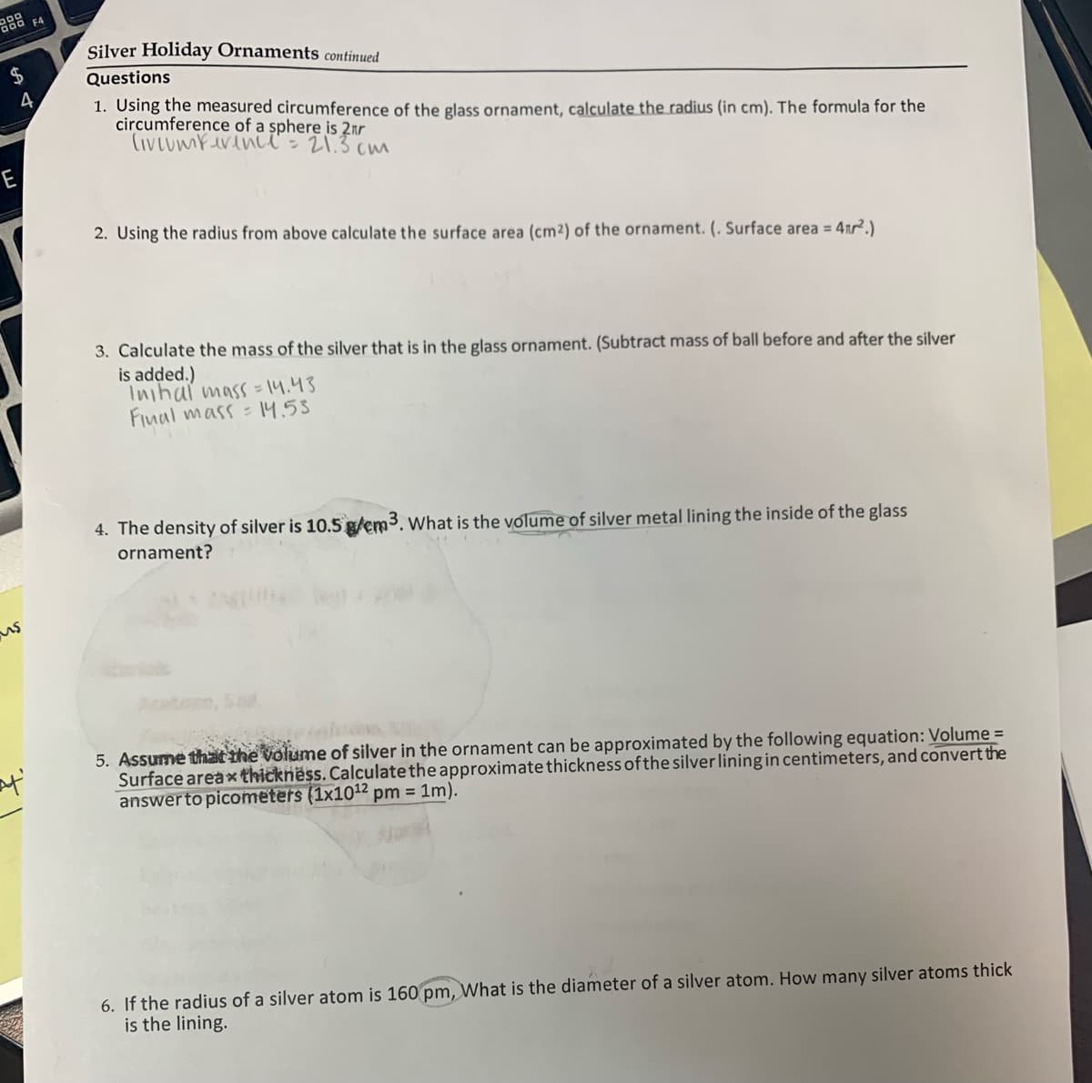 Silver Holiday Ornaments continued
Questions
1. Using the measured circumference of the glass ornament, calculate the radius (in cm). The formula for the
circumference of a sphere is 2nr
(ivLumferenA - 21.3 cu
E
2. Using the radius from above calculate the surface area (cm²) of the ornament. (. Surface area = 41r².)
3. Calculate the mass of the silver that is in the glass ornament. (Subtract mass of ball before and after the silver
is added.)
Inihal mass = 14.43
Fiual mass = 14.53
4. The density of silver is 10.5 g/cm3. What is the volume of silver metal lining the inside of the glass
ornament?
5. Assume that the volume of silver in the ornament can be approximated by the following equation: Volume =
Surface areax thickness. Calculate the approximate thickness of the silver lining in centimeters, and convert the
answerto picometers (1x1012 pm = 1m).
6. If the radius of a silver atom is 160 pm, What is the diameter of a silver atom. How many silver atoms thick
is the lining.
