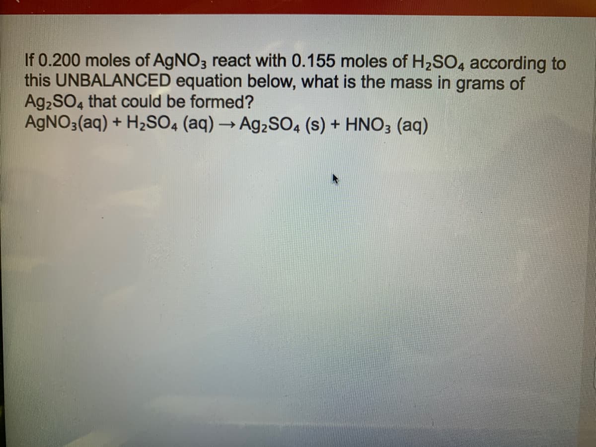 If 0.200 moles of AgNO3 react with 0.155 moles of H2SO, according to
this UNBALANCED equation below, what is the mass in grams of
Ag2SO4 that could be formed?
AgNO3(aq) + H2SO4 (aq) → Ag2sO, (s) + HNO3 (aq)
->
