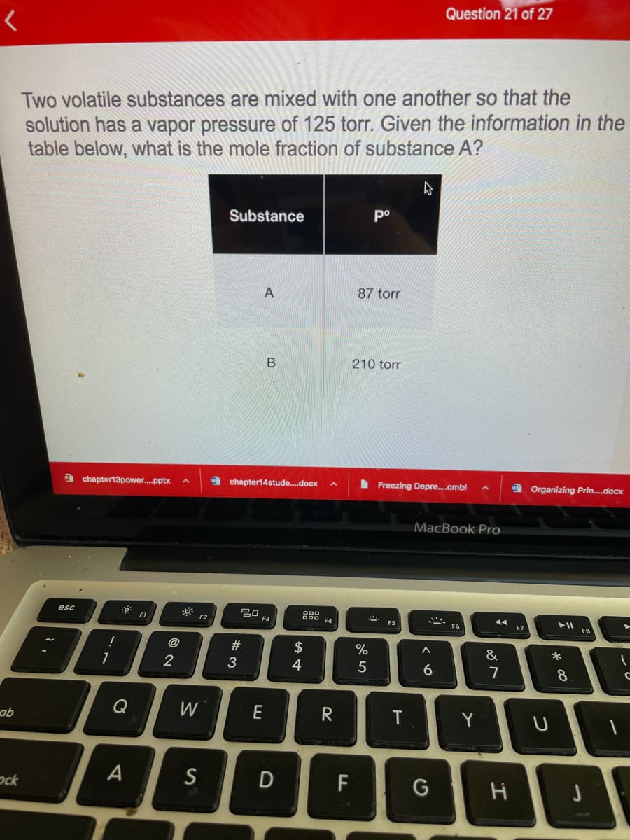 Question 21 of 27
Two volatile substances are mixed with one another so that the
solution has a vapor pressure of 125 torr. Given the information in the
table below, what is the mole fraction of substance A?
Substance
po
A
87 torr
210 torr
I chapter14stude.docx
I Freezing Depre.cmbl
Organizing Prin.docx
a chapter13power.pptx
MacBook Pro
20
F3
888
F4
esc
F1
F2
F5
F6
F7
F8
@
2$
%
&
1
2
3
4
6
7
8
Q
W
R
T
ab
A
S
F
ock
