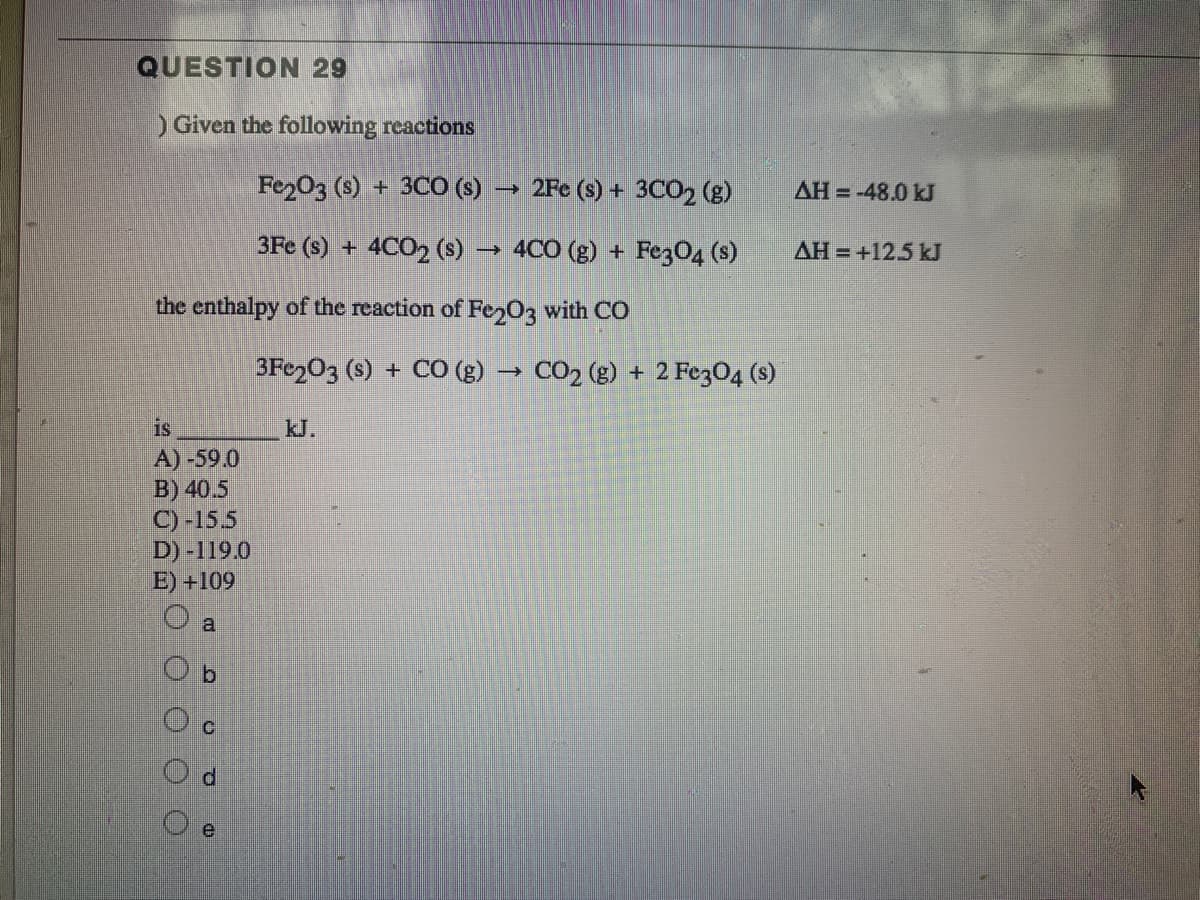 QUESTION 29
)Given the following reactions
Fe203 (s) + 3CO (s) → 2Fe (s) + 3CO2 (g)
AH = -48.0 kJ
3Fe (s) + 4CO2 (s) → 4CO (g) + Fez04 (s)
AH = +12.5 kJ
the enthalpy of the reaction of Fe 03 with CO
3Fe203 (s) + CO (g) → CO2 (g) + 2 Fe3O4 (s)
is
kJ.
A) -59.0
B) 40.5
C) -155
D) -119.0
E) +109
a
