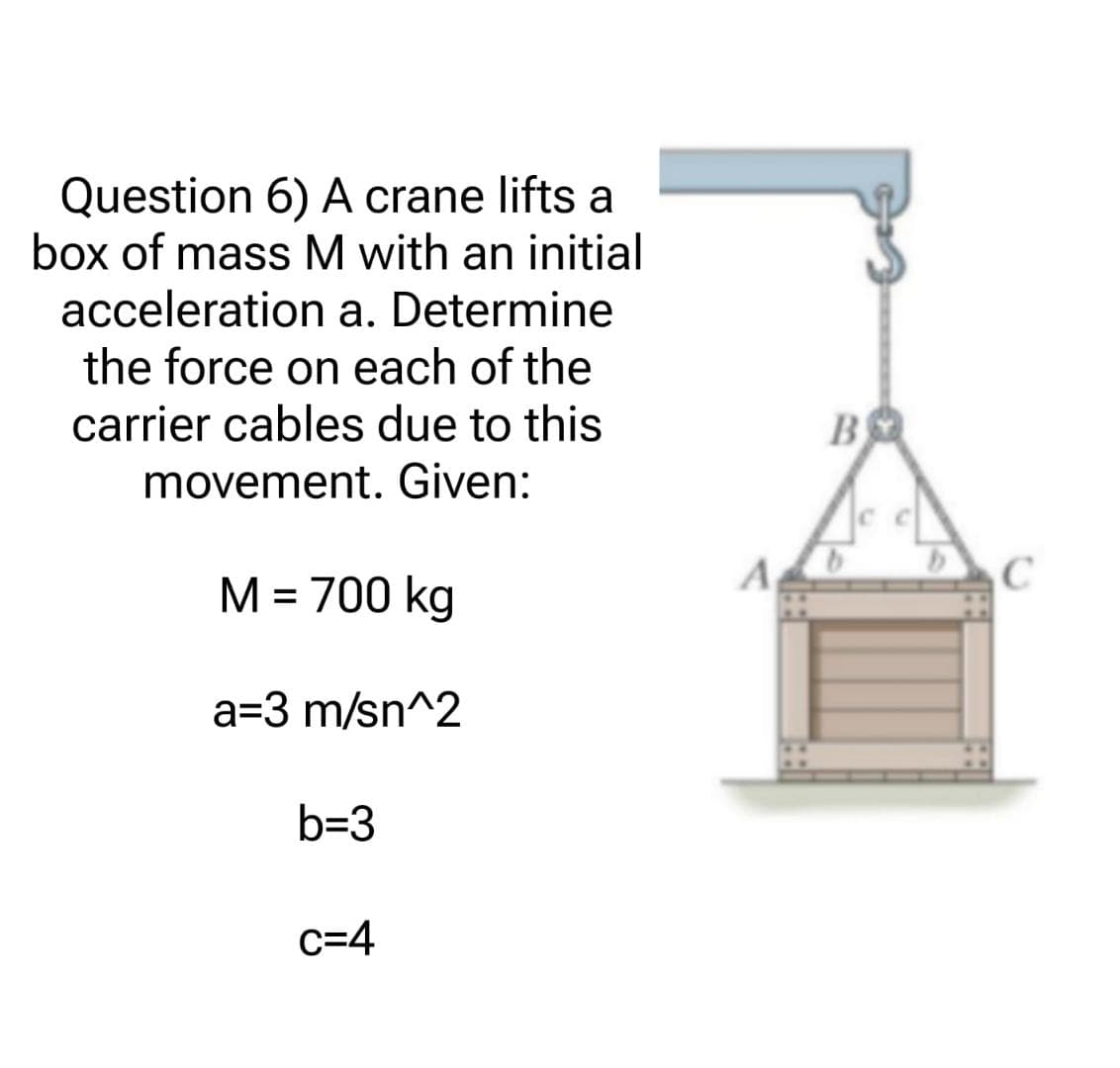 Question 6) A crane lifts a
box of mass M with an initial
acceleration a. Determine
the force on each of the
carrier cables due to this
movement. Given:
M = 700 kg
a=3 m/sn^2
b=3
C=4
B ВО
C