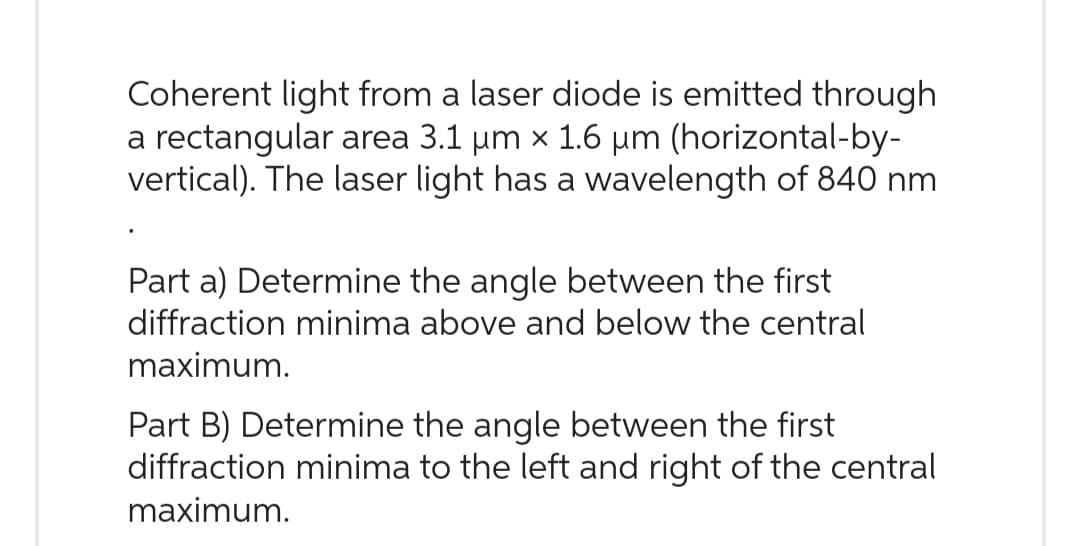 Coherent light from a laser diode is emitted through
a rectangular area 3.1 µm x 1.6 µm (horizontal-by-
vertical). The laser light has a wavelength of 840 nm
Part a) Determine the angle between the first
diffraction minima above and below the central
maximum.
Part B) Determine the angle between the first
diffraction minima to the left and right of the central
maximum.