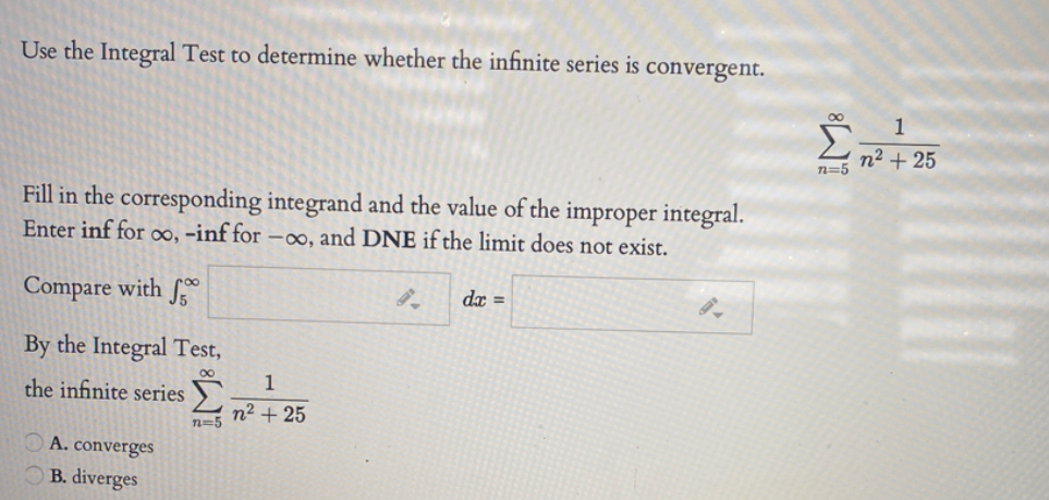 Use the Integral Test to determine whether the infinite series is
convergent.
00
Σ
1
n² + 25
n=5
Fill in the corresponding integrand and the value of the improper integral.
Enter inf for oo, -inf for –∞, and DNE if the limit does not exist.
Compare with f
dx =
By the Integral Test,
1
the infinite series
n² + 25
n=5
A. converges
B. diverges
