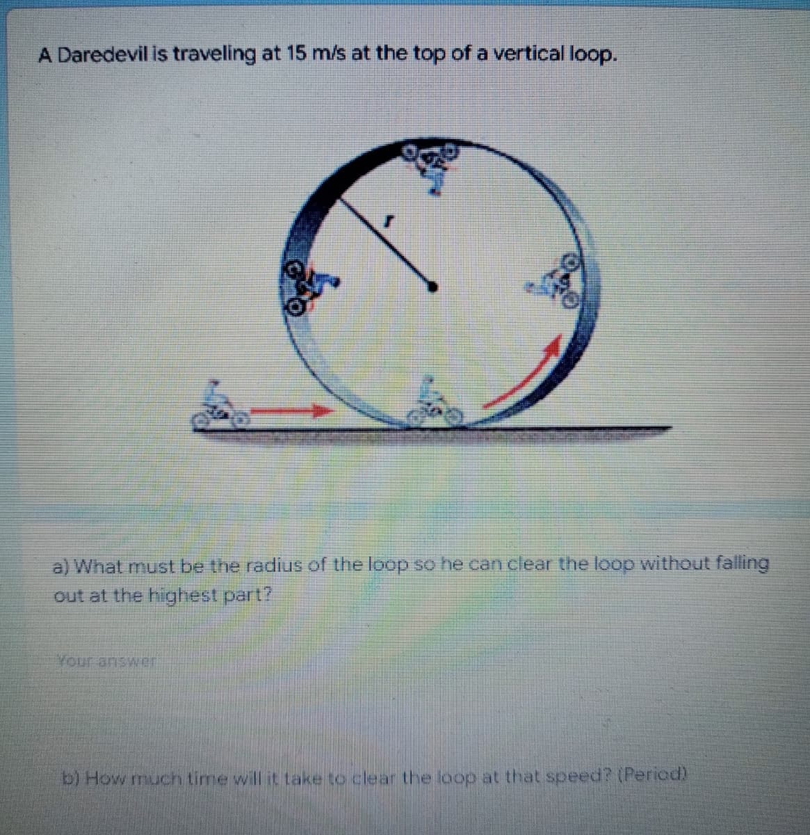 A Daredevil is traveling at 15 m/s at the top of a vertical loop.
a) What must be the radius of the loop so he can clear the loop without falling
out at the highest part?
Your answer.
b) How much time will it take to clear the loop at that speed? (Period
