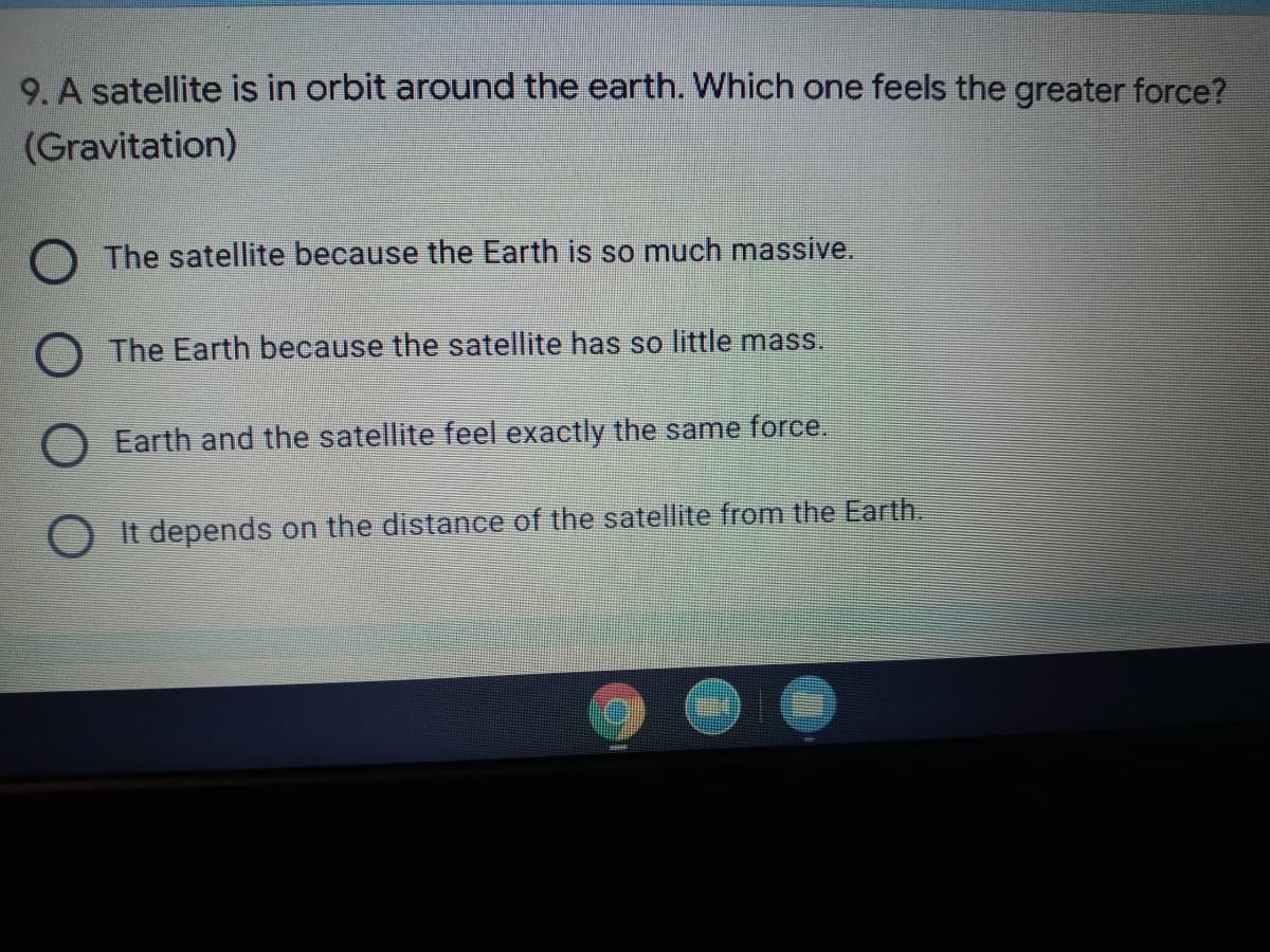 9. A satellite is in orbit around the earth. Which one feels the greater force?
(Gravitation)
O The satellite because the Earth is so much massive.
O The Earth because the satellite has so little mass.
O Earth and the satellite feel exactly the same force.
O It depends on the distance of the satellite from the Earth.
