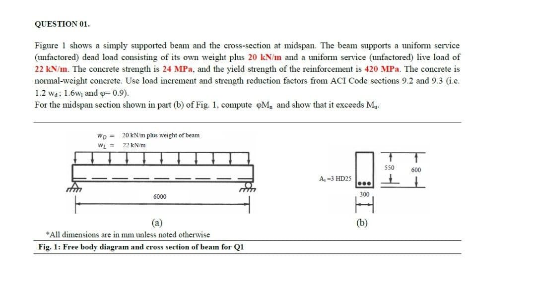 QUESTION 01.
Figure 1 shows a simply supported beam and the cross-section at midspan. The beam supports a uniform service
(unfactored) dead load consisting of its own weight plus 20 kN/m and a uniform service (unfactored) live load of
22 kN/n. The concrete strength is 24 MPa, and the yield strength of the reinforcement is 420 MPa. The concrete is
normal-weight concrete. Use load increment and strength reduction factors from ACI Code sections 9.2 and 9.3 (i.e.
1.2 wa; 1.6w and q= 0.9).
For the midspan section shown in part (b) of Fig. 1, compute oM, and show that it exceeds Ma.
WD =
20 kN/m plus weight of beam
WL =
22 kN/m
550
600
A, =3 HD25
300
6000
(a)
(b)
*All dimensions are in mm unless noted otherwise
Fig. 1: Free body diagram and cross section of beam for Q1
