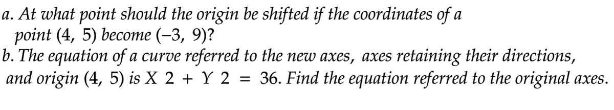 a. At what point should the origin be shifted if the coordinates of a
point (4, 5) become (-3, 9)?
b. The equation of a curve referred to the new axes, axes retaining their directions,
and origin (4, 5) is X 2 + Y 2 = 36. Find the equation referred to the original axes.