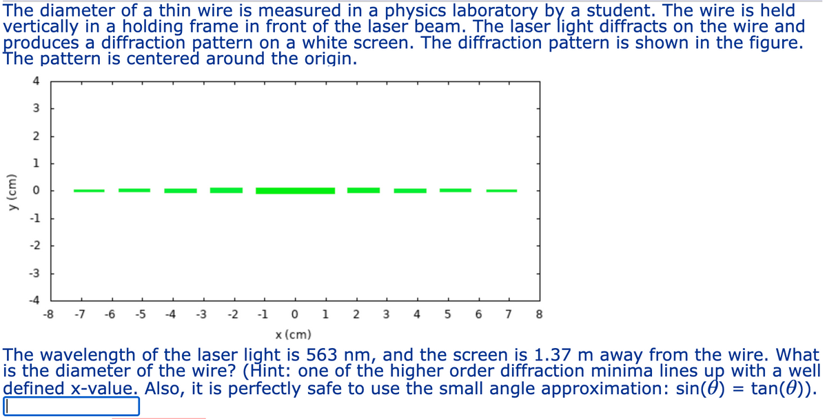 The diameter of a thin wire is measured in a physics laboratory by a student. The wire is held
vertically in a holding frame in front of the laser beam. The laser light diffracts on the wire and
produces a diffraction pattern on a white screen. The diffraction pattern is shown in the figure.
The pattern is centered around the origin.
4
3
2
1
y (cm)
0
-2
-3
-4
-8 -7
-6 -5 -4 -3 -2 -1
0 1
x (cm)
2 3
4 5
6 7 8
The wavelength of the laser light is 563 nm, and the screen is 1.37 m away from the wire. What
is the diameter of the wire? (Hint: one of the higher order diffraction minima lines up with a well
defined x-value. Also, it is perfectly safe to use the small angle approximation: sin() = tan(#)).