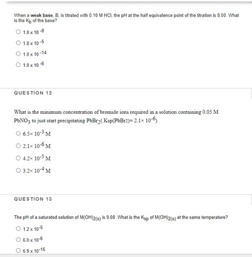 When a weak base, B, is titrated with 0.10 M HCI, the pH at the half equivalence point of the titration is 8.00. What
is the K of the base?
O 1.0 x 10 -8
O 18x 10 -5
O 1.0 x 10 -14
O 1.0 x 10 -6
QUESTION 12
What is the minimum concentration of bromide ions required in a solution containing 0.05 M
P6NO3 to just start precipitating PbBr2( Ksp(P%B12)= 2.1× 10-6)
O 6.5x 10-3 M
O 2.1x 10-6 M
O 4.2x 105 M
O 3.2x 104 M
QUESTION 13
The pH of a saturated solution of M(OH)2(s) is 9.08 What is the Ksp of M(OH)2(s) at the same temperature?
O 12 x 10-5
O 6.0 x 10-6
O 69 x 10-15
