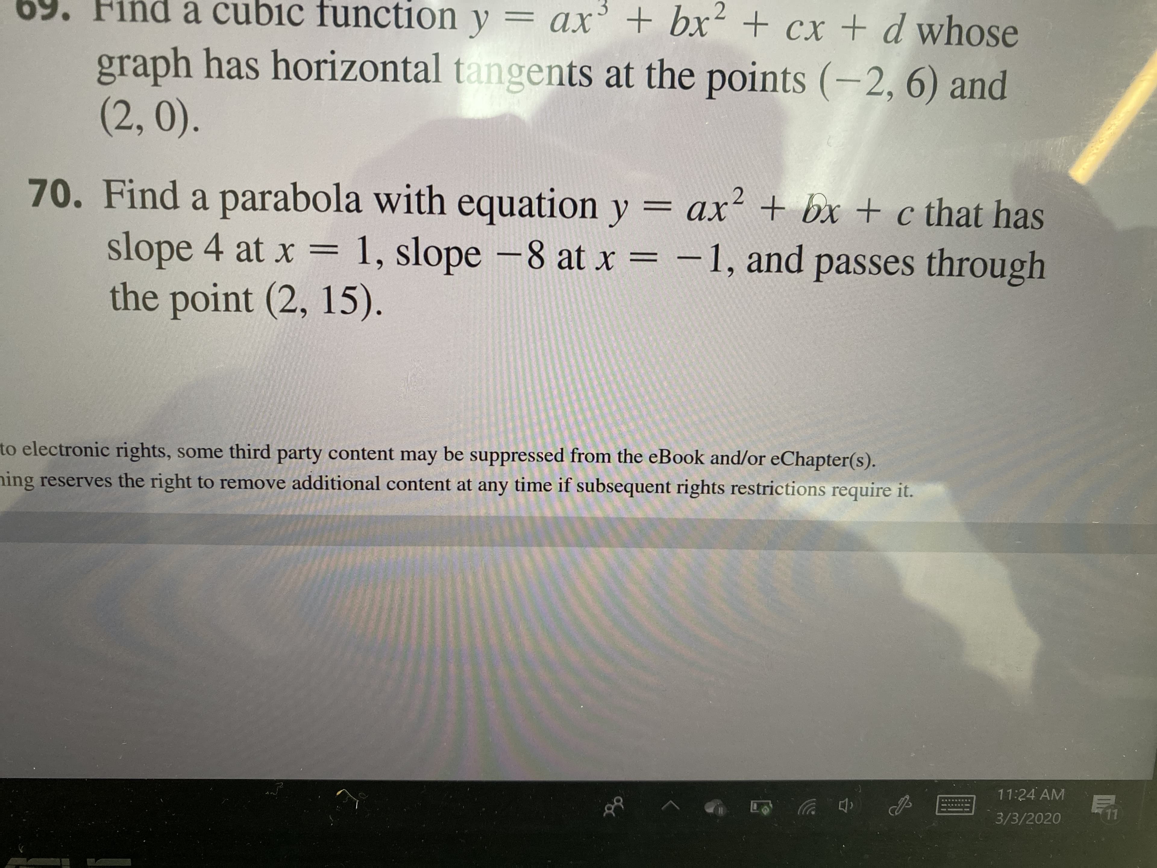 ind a cubic function y = ax' + bx + cx + d whose
%3D
graph has horizontal tangents at the points (-2, 6) and
(2,0).
70. Find a parabola with equation y = ax? + bx + c that has
slope 4 at x =
1, slope -8 at x = -1, and passes through
%3D
the point (2, 15).
to electronic rights, some third party content may be suppressed from the eBook and/or eChapter(s).
ning reserves the right to remove additional content at any time if subsequent rights restrictions require it.
11:24 AM
3/3/2020
11
