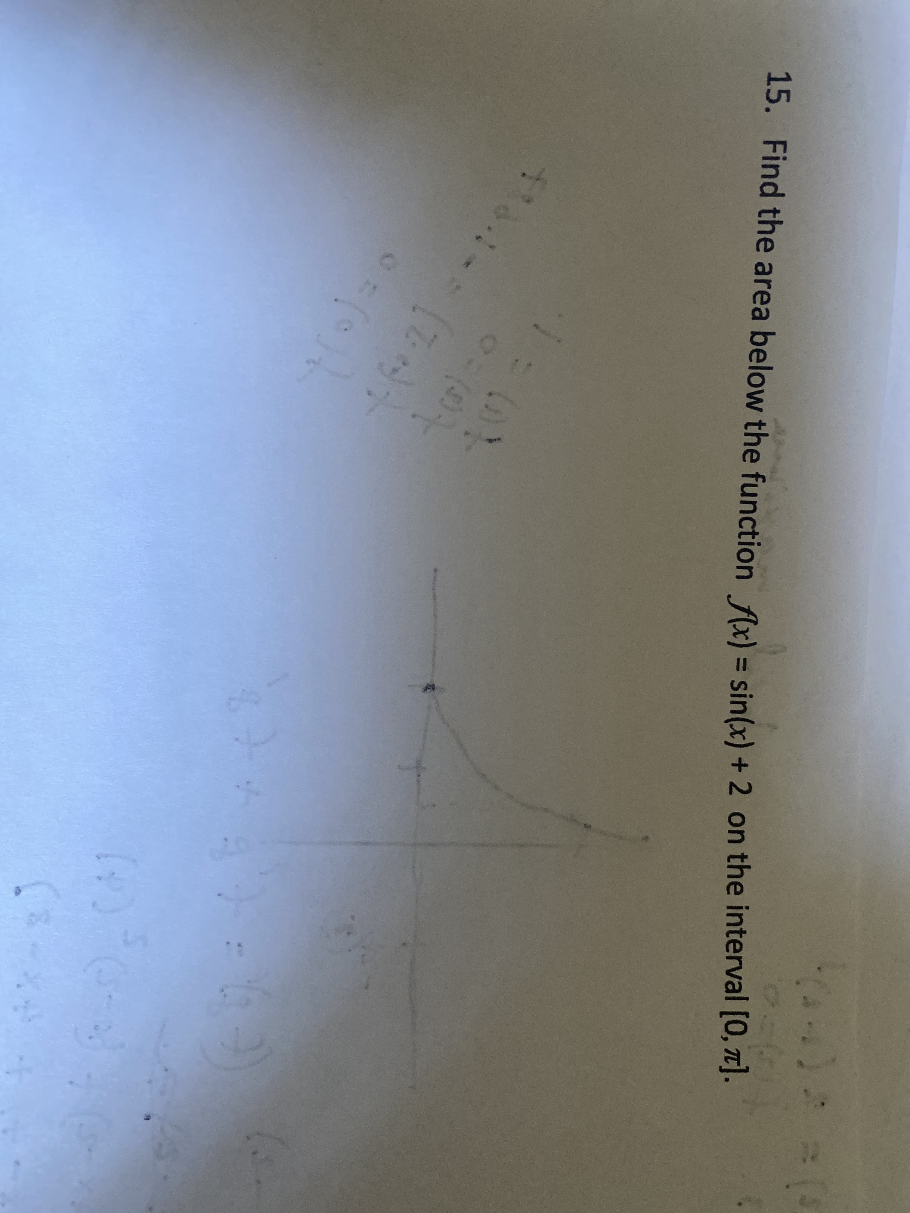 **Problem 15: Find the area below the function \( f(x) = \sin(x) + 2 \) on the interval \([0, \pi]\).**

### Detailed Explanation

1. **Graph Description:**
   - The graph shows the function \( f(x) = \sin(x) + 2 \) plotted over the interval \([0, \pi]\).
   - The sine function \( \sin(x) \) oscillates above and below the x-axis, however, due to the +2, it is shifted vertically upwards by 2 units.
   - At \( x = 0 \), the value of the function is \( f(0) = \sin(0) + 2 = 2 \).
   - At \( x = \pi \), the value of the function is \( f(\pi) = \sin(\pi) + 2 = 2 \).
   - The graph features a single peak where \( \sin(x) \) reaches its maximum, which is 1. At this peak, \( f(x) = \sin(x) + 2 = 3 \).

2. **Mathematical Solution:**
   - To find the area under the curve \( f(x) \) over the interval \([0, \pi]\), we need to compute the definite integral:
   
     \[
     \text{Area} = \int_{0}^{\pi} [\sin(x) + 2] \, dx
     \]

   - This integral can be split into two separate integrals for ease of calculation:

     \[
     \int_{0}^{\pi} \sin(x) \, dx + \int_{0}^{\pi} 2 \, dx
     \]

   - The first part is:

     \[
     \int_{0}^{\pi} \sin(x) \, dx = [-\cos(x)]_{0}^{\pi} = -\cos(\pi) - (-\cos(0)) = -(-1) - (-1) = 1 - (-1) = 1 + 1 = 2
     \]

   - The second part is:

     \[
     \int_{0}^{\pi} 2 \, dx = 2 \left[ x \right]_{0}^{\pi} = 2(\pi - 0) = 