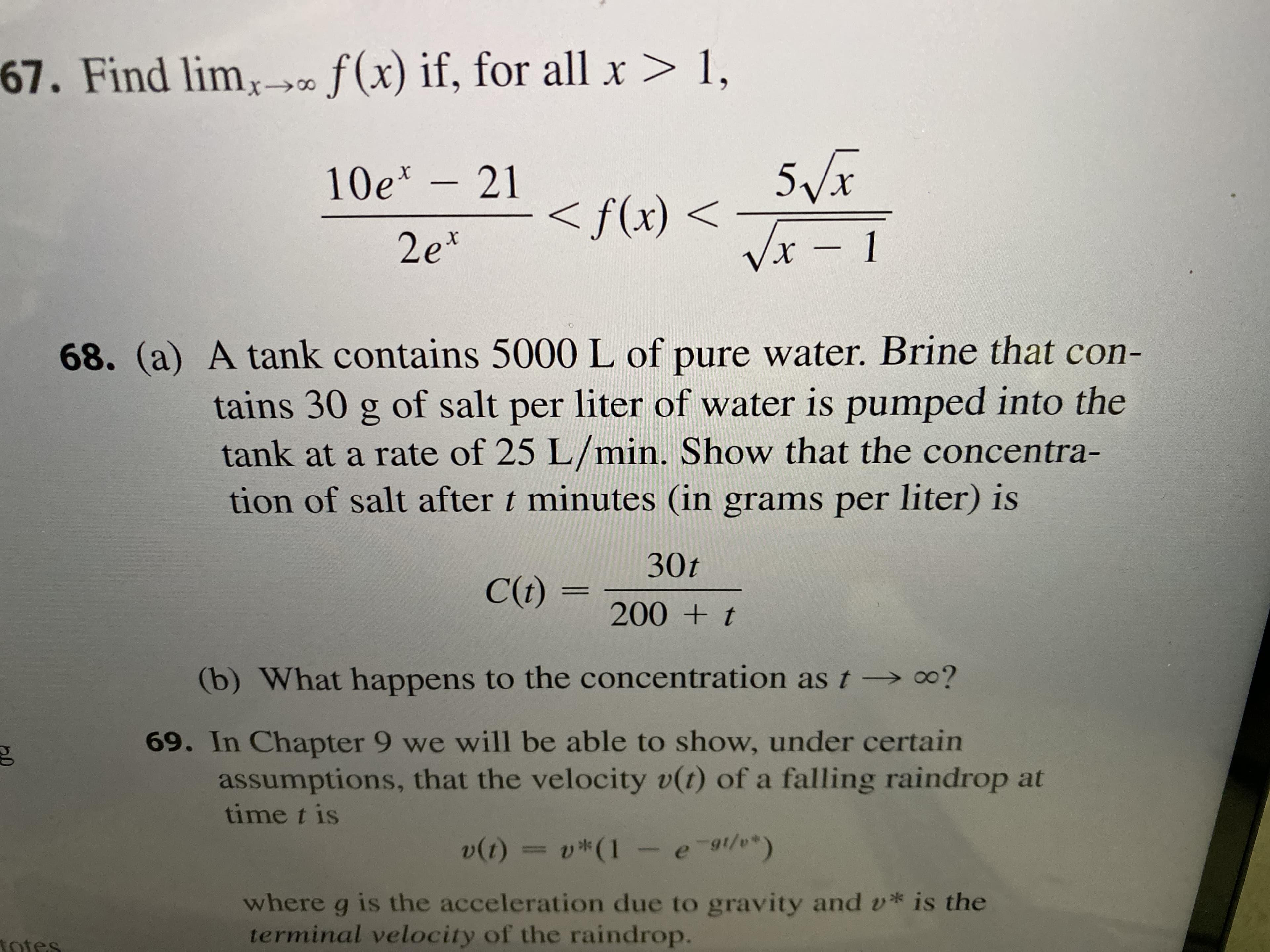 f(x) if, for all x> 1,
67. Find limx>«
5Vx
<f(x) <
Vx - 1
10e* - 21
2e*
68. (a) A tank contains 5000 L of pure water. Brine that con-
tains 30 g of salt per liter of water is pumped into the
tank at a rate of 25 L/min. Show that the concentra-
tion of salt after t minutes (in grams per liter) is
30t
C(t) =
200 + t
(b) What happens to the concentration as t→ 0?
69. In Chapter 9 we will be able to show, under certain
assumptions, that the velocity v(t) of a falling raindrop at
time t is
= v*(1 - e-1/)
v(1)
where g is the acceleration due to gravity and v* is the
terminal velocity of the raindrop.
totes
