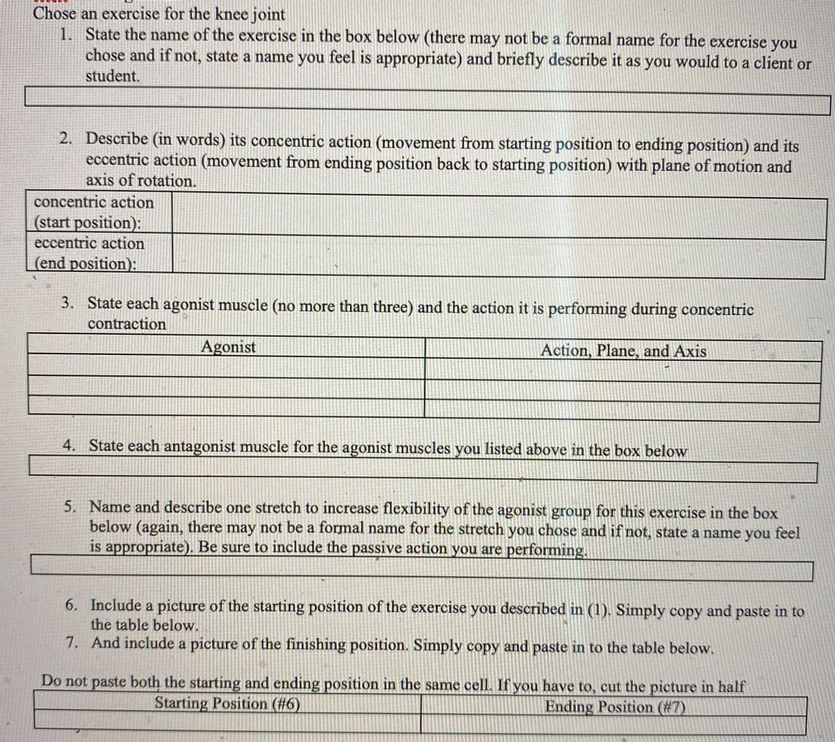 Chose an exercise for the knee joint
1. State the name of the exercise in the box below (there may not be a formal name for the exercise you
chose and if not, state a name you feel is appropriate) and briefly describe it as you would to a client or
student.
2. Describe (in words) its concentric action (movement from starting position to ending position) and its
eccentric action (movement from ending position back to starting position) with plane of motion and
axis of rotation.
concentric action
(start position):
eccentric action
(end position):
3. State each agonist muscle (no more than three) and the action it is performing during concentric
contraction
Agonist
Action, Plane, and Axis
4. State each antagonist muscle for the agonist muscles you listed above in the box below
5. Name and describe one stretch to increase flexibility of the agonist group for this exercise in the box
below (again, there may not be a formal name for the stretch you chose and if not, state a name you feel
is appropriate). Be sure to include the passive action you are performing.
6. Include a picture of the starting position of the exercise you described in (1). Simply copy and paste in to
the table below.
7. And include a picture of the finishing position. Simply copy and paste in to the table below.
Do not paste both the starting and ending position in the same cell. If you have to, cut the picture in half
Starting Position (#6)
Ending Position (#7)
