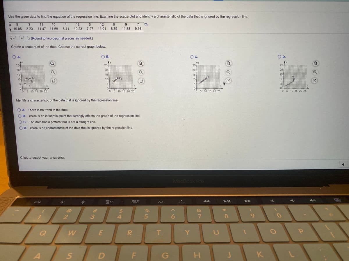 Use the given data to find the equation of the regression line. Examine the scatterplot and identify a characteristic of the data that is ignored by the regression line.
8
3
11
10
4
13
12
6
7
y 10.85
3.23
11.47 11.59
5.41
10.23
7.27
11.01
8.79
11.38
9.98
y =+x (Round to two decimal places as needed.)
%3D
Create a scatterplot of the data. Choose the correct graph below.
O A.
O B.
OC.
O D.
Ay
25-
Ay
25-
25-
25-
20-
20-
20-
20-
15
15
15-
15-
10 0
10
10
10
5 0
53
53
5-
0-
05 40 15 20 25
05 10 15 20 25
0 5 10 15 20 25
05 10 15 20 25
Identify a characteristic of the data that is ignored by the regression line.
O A. There is no trend in the data.
O B. There is an influential point that strongly affects the graph of the regression line.
C. The data has a pattern that is not a straight line.
D. There is no characteristic of the data that is ignored by the regression line.
Click to select your answer(s).
MacBook Pro
esc
O00
O00
888
%
&
4.
6
8.
E
Y.
G
H.
P
K.
5
F.
%24
#3
