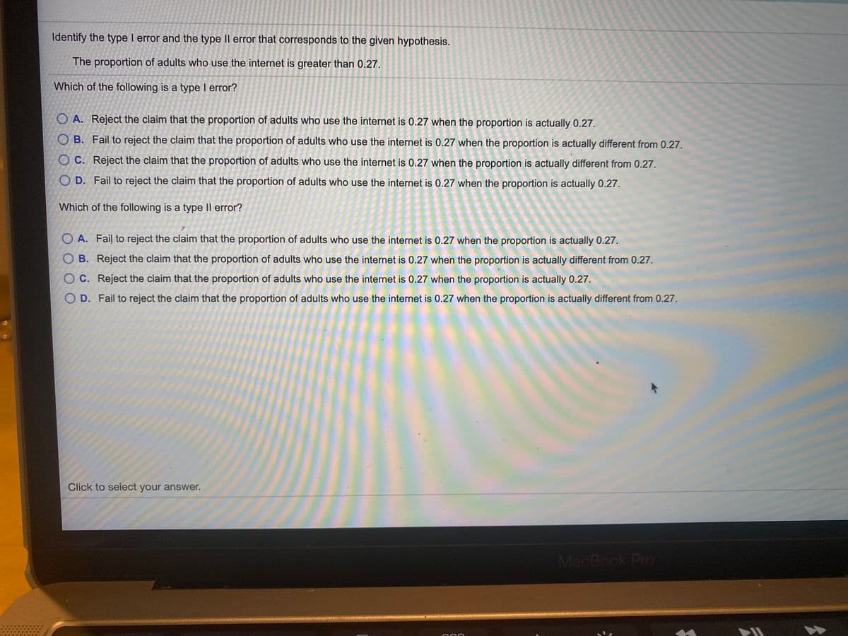 Identify the type I error and the type II error that corresponds to the given hypothesis.
The proportion of adults who use the internet is greater than 0.27.
Which of the following is a type I error?
O A. Reject the claim that the proportion of adults who use the internet is 0.27 when the proportion is actually 0.27.
O B. Fail to reject the claim that the proportion of adults who use the internet is 0.27 when the proportion is actually different from 0.27.
O C. Reject the claim that the proportion of adults who use the internet is 0.27 when the proportion is actually different from 0.27.
O D. Fail to reject the claim that the proportion of adults who use the internet is 0.27 when the proportion is actually 0.27.
Which of the following is a type II error?
O A. Fail to reject the claim that the proportion of adults who use the internet is 0.27 when the proportion is actually 0.27.
O B. Reject the claim that the proportion of adults who use the internet is 0.27 when the proportion is actually different from 0.27.
O C. Reject the claim that the proportion of adults who use the internet is 0.27 when the proportion is actually 0.27.
O D. Fail to reject the claim that the proportion of adults who use the internet is 0.27 when the proportion is actually different from 0.27.
Click to select your answer.
MacBook Pro
