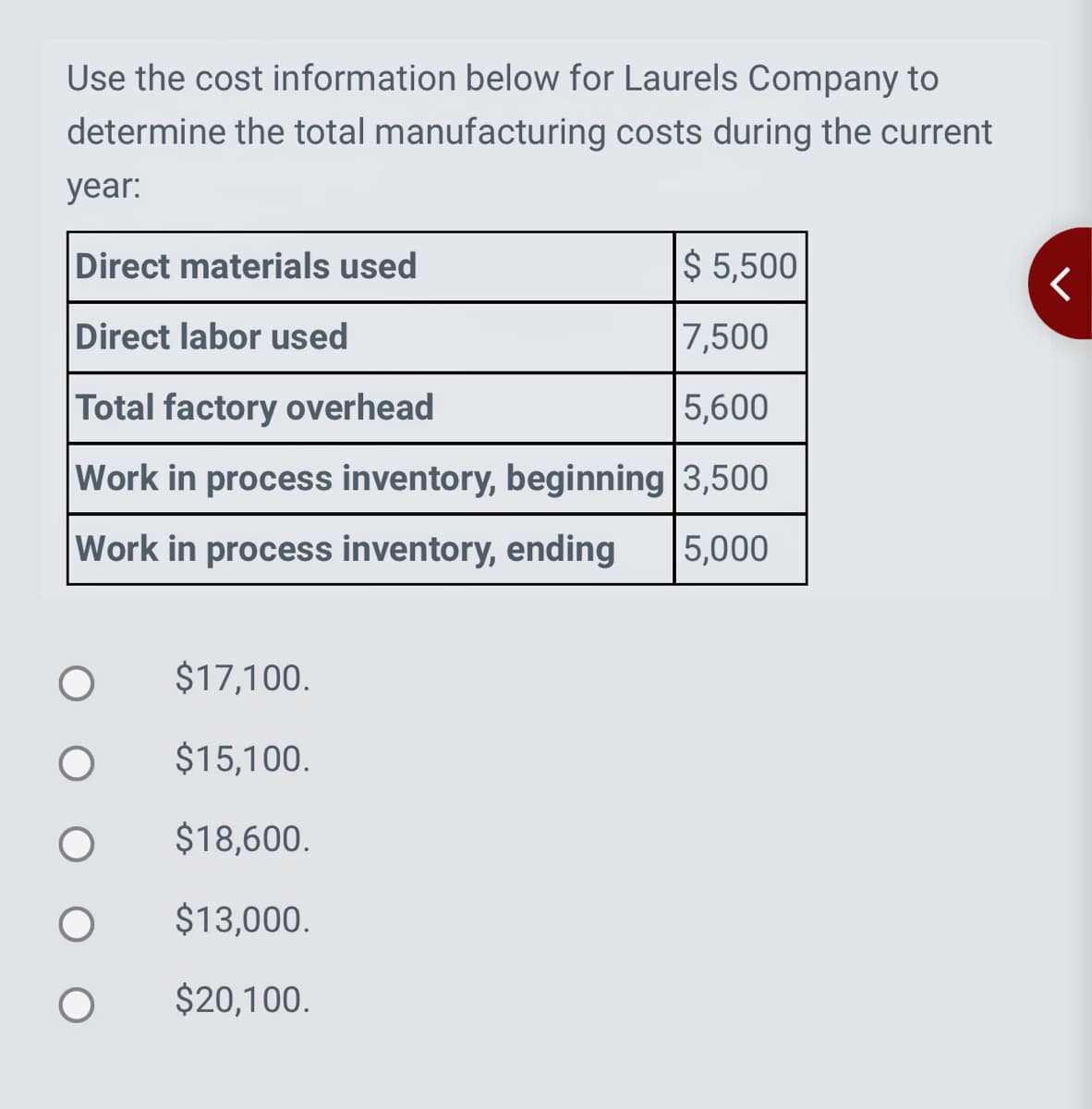 Use the cost information below for Laurels Company to
determine the total manufacturing costs during the current
year:
Direct materials used
$ 5,500
Direct labor used
7,500
Total factory overhead
5,600
Work in process inventory, beginning 3,500
Work in process inventory, ending 5,000
$17,100.
$15,100.
$18,600.
$13,000.
$20,100.
<