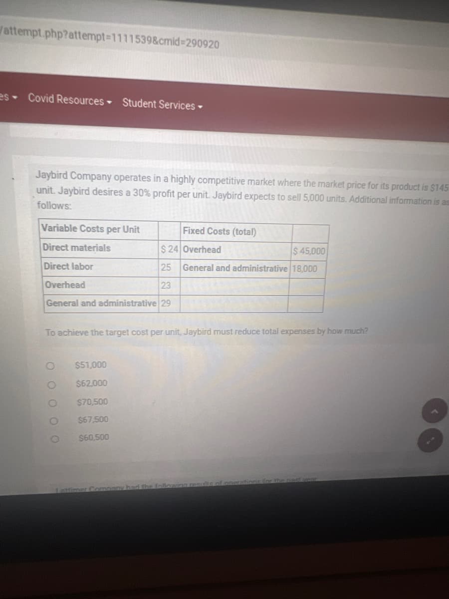 attempt.php?attempt-1111539&cmid=290920
es Covid Resources Student Services -
Jaybird Company operates in a highly competitive market where the market price for its product is $145
unit. Jaybird desires a 30% profit per unit. Jaybird expects to sell 5,000 units. Additional information is as
follows:
Variable Costs per Unit
Direct materials
Direct labor
$ 24 Overhead
$ 45,000
25 General and administrative 18,000
Overhead
23
General and administrative 29
To achieve the target cost per unit, Jaybird must reduce total expenses by how much?
0 0 0 0 0
Fixed Costs (total)
O
$51,000
$62,000
$70,500
$67,500
$60,500
Lattimer Company had the following res
of operations for the past year