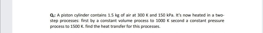 of air at 300 K and 150 kPa. It's now heated in a two-
Q: A piston cylinder contains 1.5
step processes: first by a constant volume process to 1000 K second a constant pressure
process to 1500 K. find the heat transfer for this processes.
