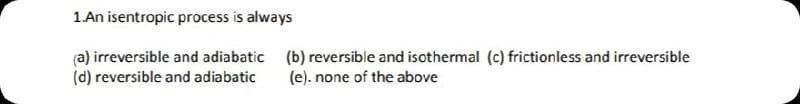 1.An isentropic process is always
(a) irreversible and adiabatic (b) reversible and isothermal (c) frictionless and irreversible
(d) reversible and adiabatic
(e). none of the above
